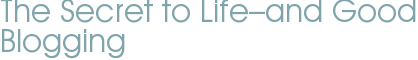 The Secret to Life–and Good Blogging